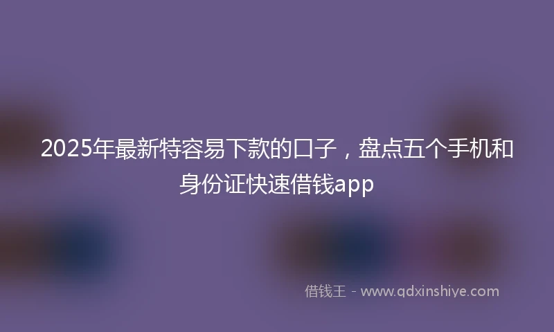 2025年最新特容易下款的口子，盘点五个手机和身份证快速借钱app