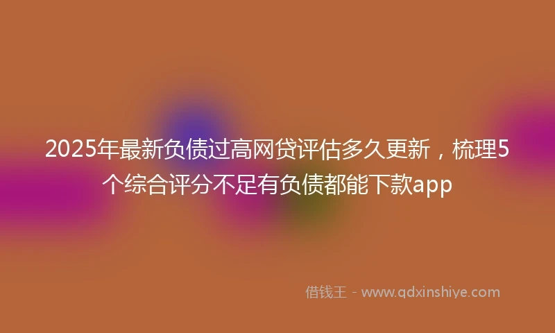 2025年最新负债过高网贷评估多久更新,梳理5个综合评分不足有负债都能下款app