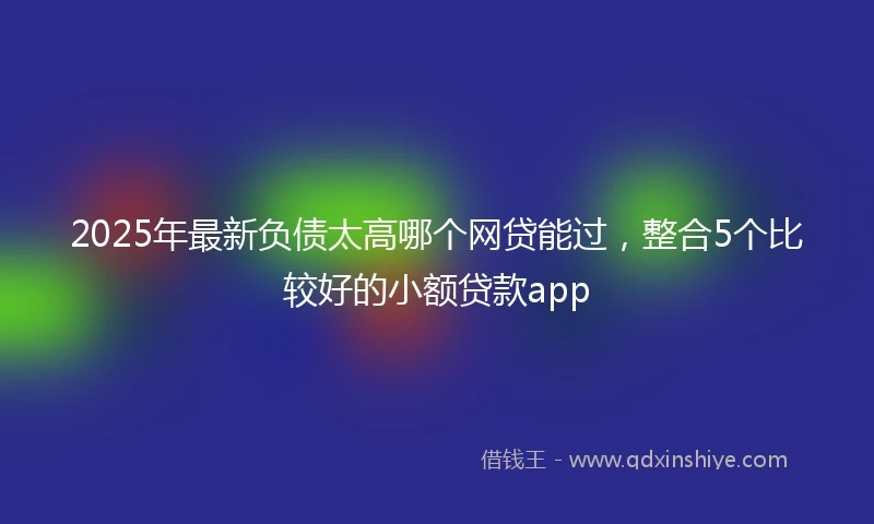 2025年最新负债太高哪个网贷能过，整合5个比较好的小额贷款app
