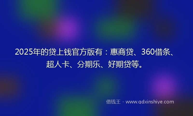 2025年的贷上钱官方版有：惠商贷、360借条、超人卡、分期乐、好期贷等。