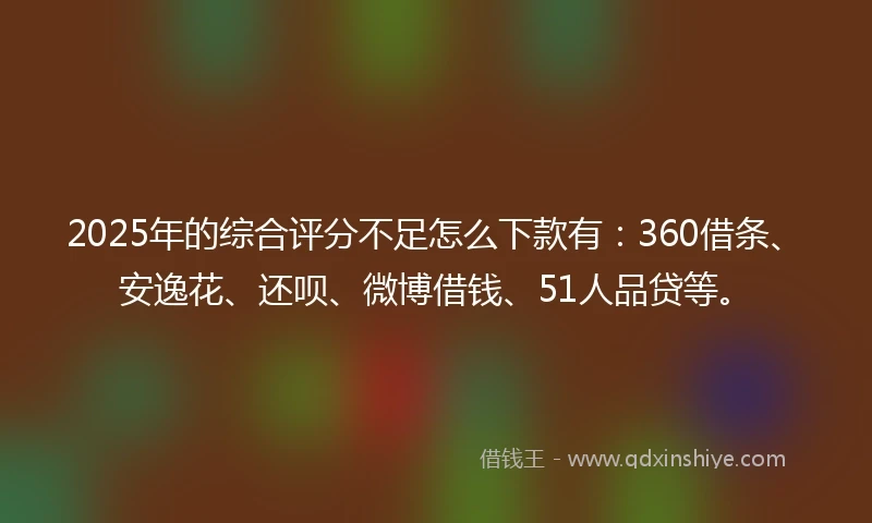 2025年的综合评分不足怎么下款有：360借条、安逸花、还呗、微博借钱、51人品贷等。