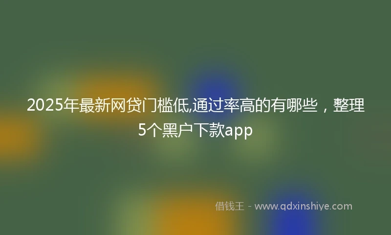 2025年最新网贷门槛低,通过率高的有哪些，整理5个黑户下款app