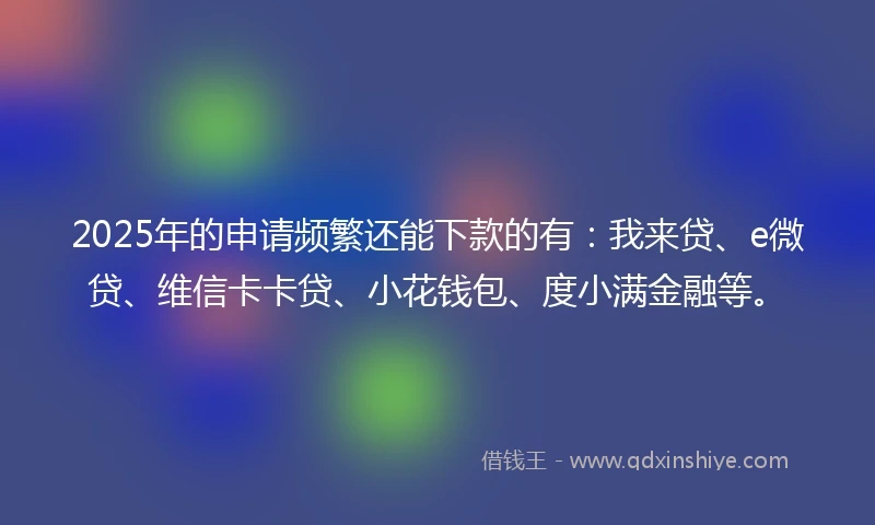 2025年的申请频繁还能下款的有：我来贷、e微贷、维信卡卡贷、小花钱包、度小满金融等。