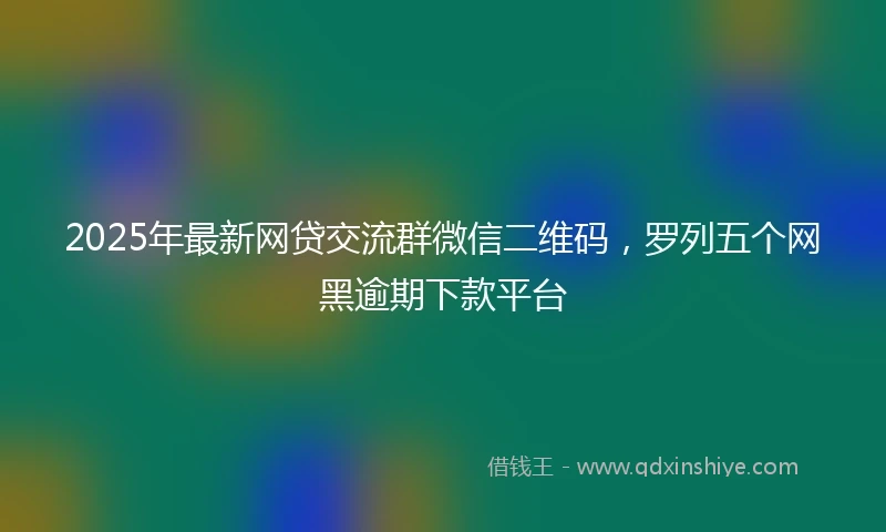 2025年最新网贷交流群微信二维码，罗列五个网黑逾期下款平台