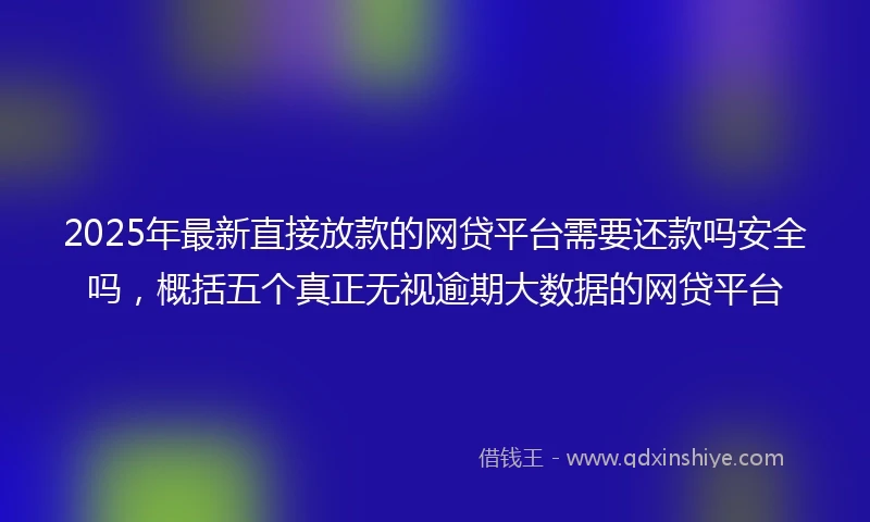 2025年最新直接放款的网贷平台需要还款吗安全吗，概括五个真正无视逾期大数据的网贷平台