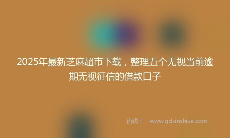 2025年最新芝麻超市下载，整理五个无视当前逾期无视征信的借款口子