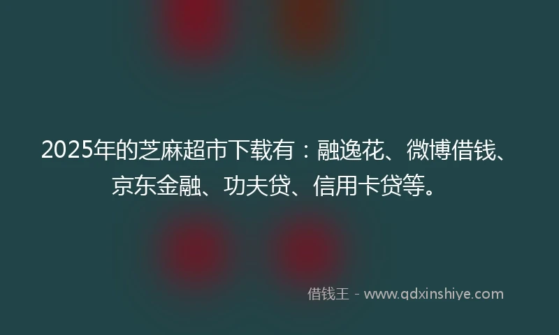 2025年的芝麻超市下载有：融逸花、微博借钱、京东金融、功夫贷、信用卡贷等。