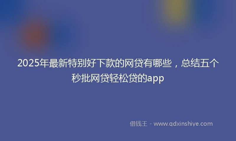 2025年最新特别好下款的网贷有哪些，总结五个秒批网贷轻松贷的app
