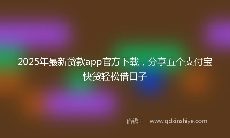 2025年最新贷款app官方下载，分享五个支付宝快贷轻松借口子
