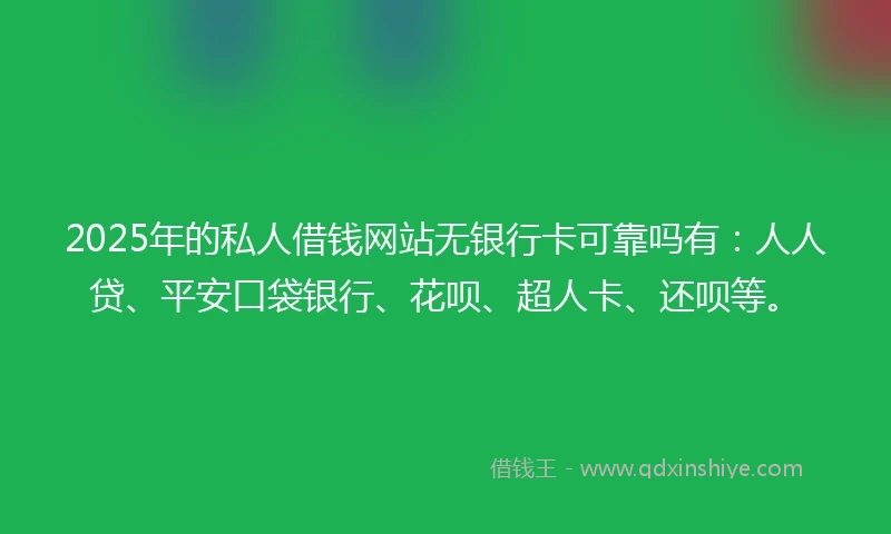 2025年的私人借钱网站无银行卡可靠吗有：人人贷、平安口袋银行、花呗、超人卡、还呗等。