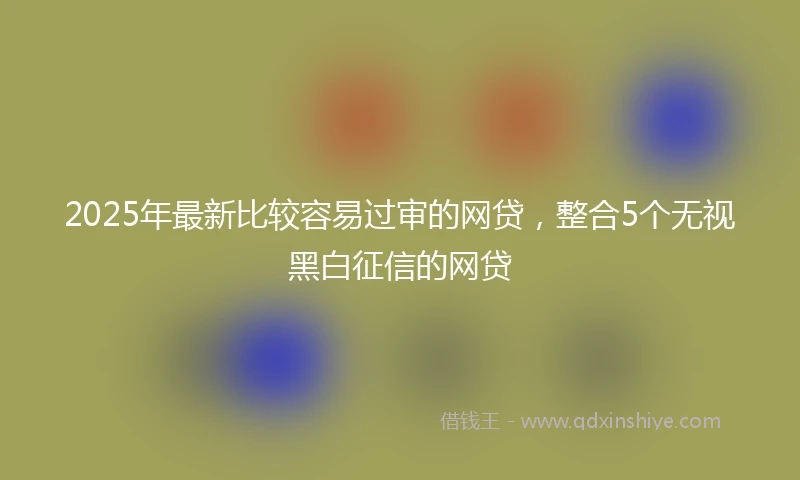 2025年最新比较容易过审的网贷，整合5个无视黑白征信的网贷