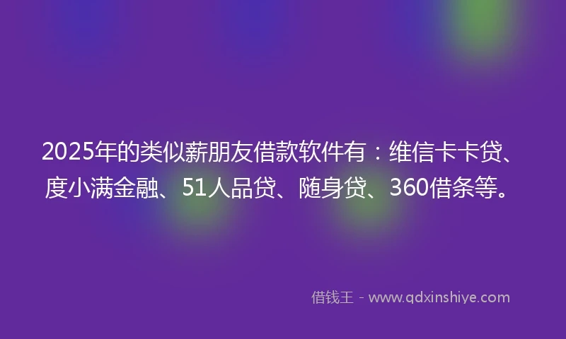 2025年的类似薪朋友借款软件有：维信卡卡贷、度小满金融、51人品贷、随身贷、360借条等。