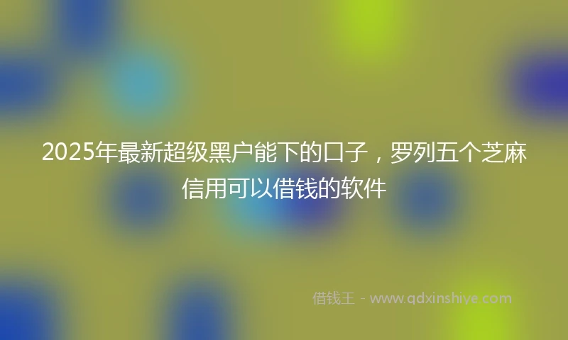 2025年最新超级黑户能下的口子，罗列五个芝麻信用可以借钱的软件