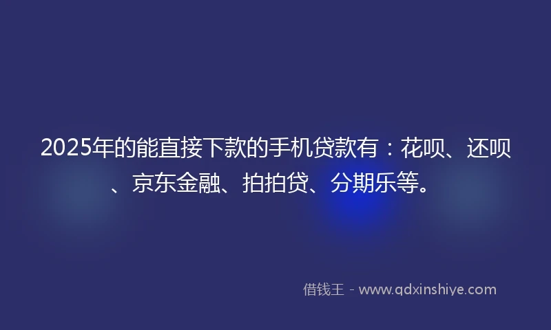 2025年的能直接下款的手机贷款有：花呗、还呗、京东金融、拍拍贷、分期乐等。