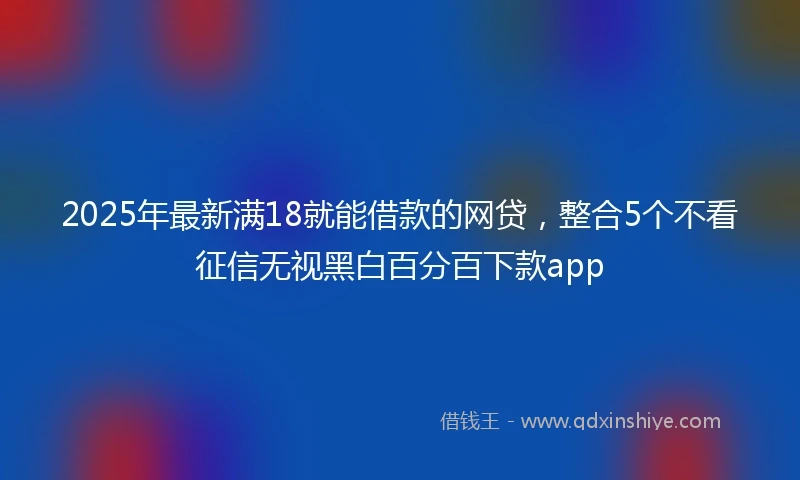 2025年最新满18就能借款的网贷，整合5个不看征信无视黑白百分百下款app