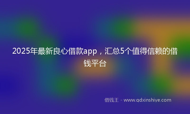 2025年最新良心借款app，汇总5个值得信赖的借钱平台