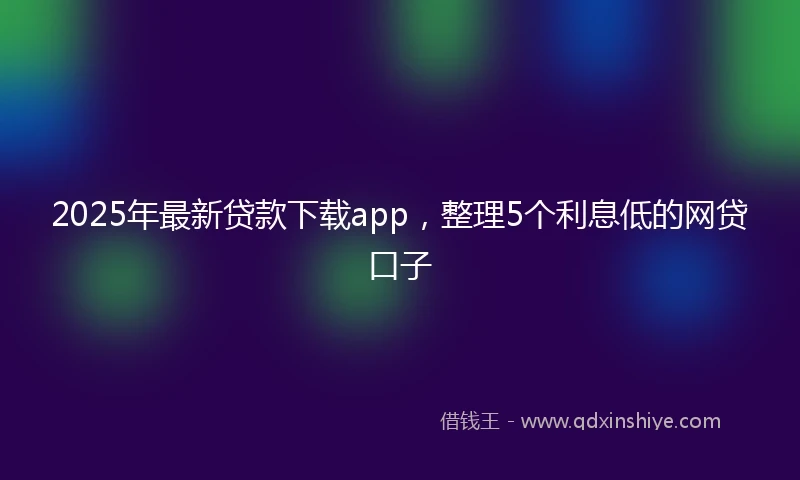 2025年最新贷款下载app，整理5个利息低的网贷口子