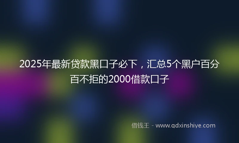 2025年最新贷款黑口子必下，汇总5个黑户百分百不拒的2000借款口子