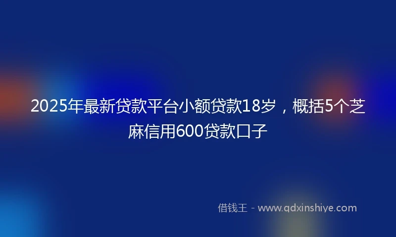 2025年最新贷款平台小额贷款18岁，概括5个芝麻信用600贷款口子