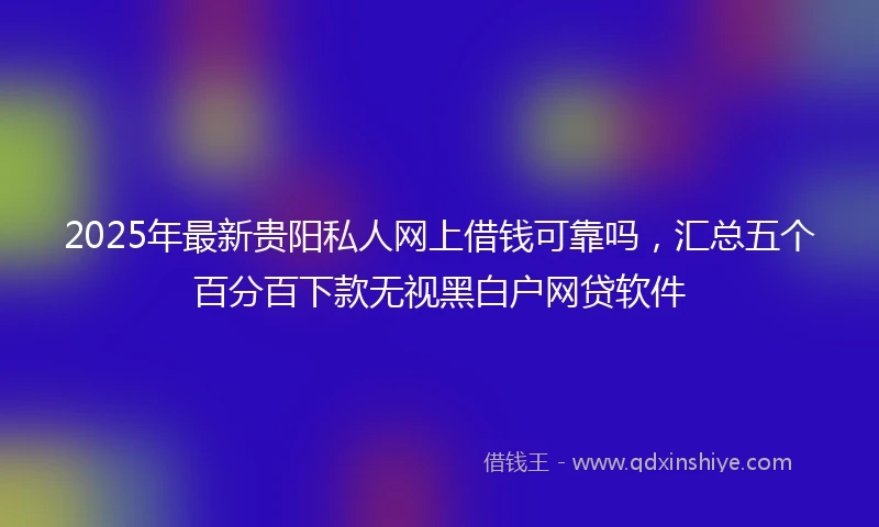 2025年最新贵阳私人网上借钱可靠吗，汇总五个百分百下款无视黑白户网贷软件