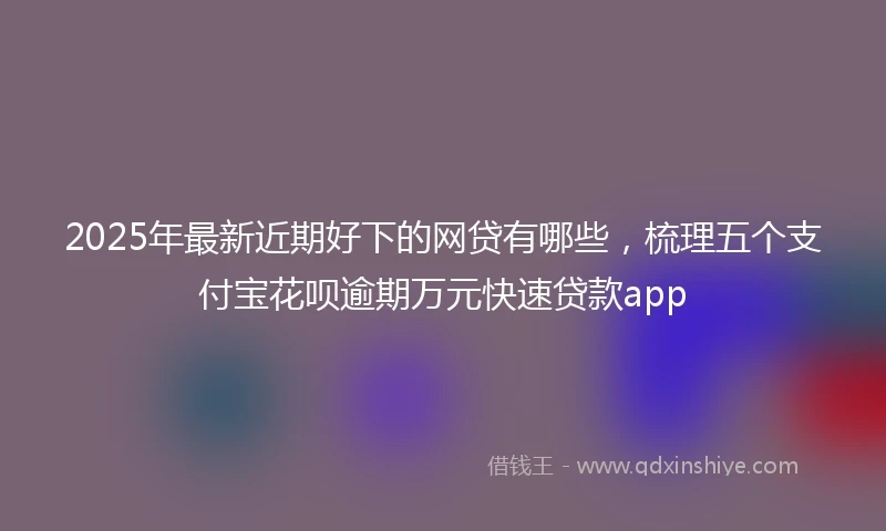 2025年最新近期好下的网贷有哪些，梳理五个支付宝花呗逾期万元快速贷款app