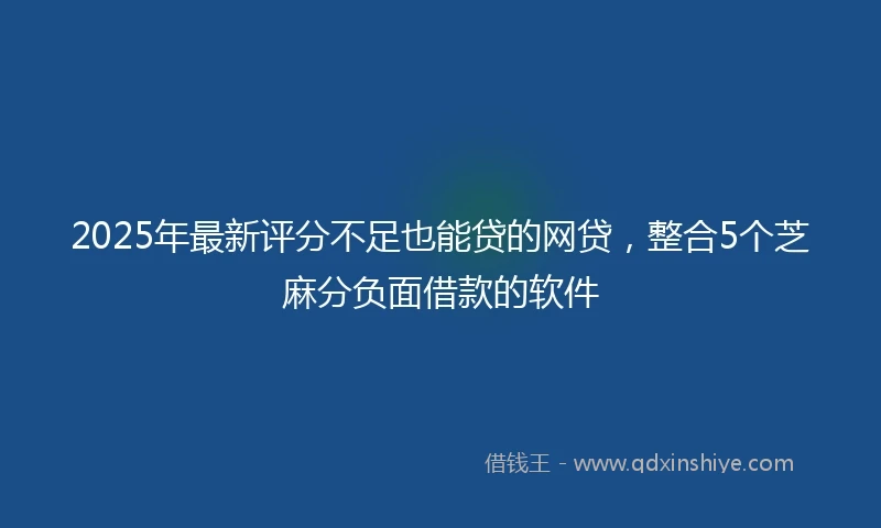 2025年最新评分不足也能贷的网贷，整合5个芝麻分负面借款的软件