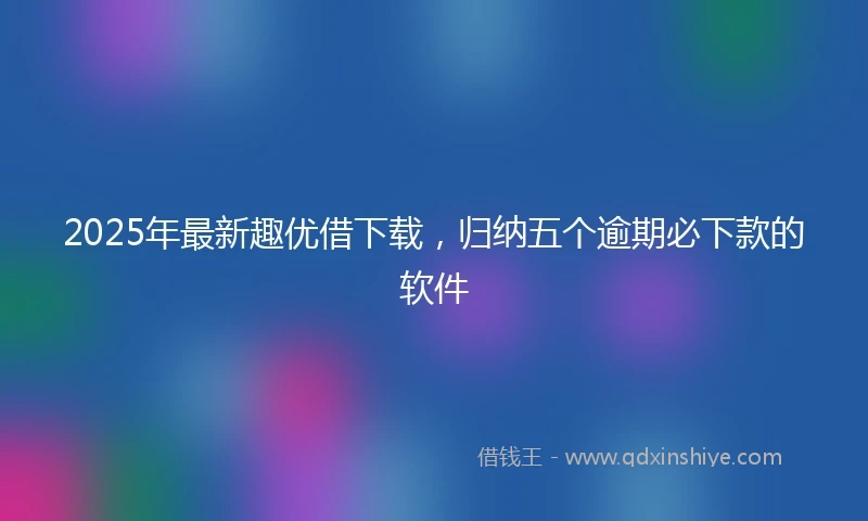 2025年最新趣优借下载，归纳五个逾期必下款的软件