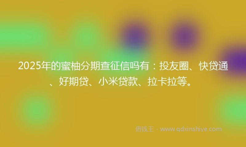 2025年的蜜柚分期查征信吗有：投友圈、快贷通、好期贷、小米贷款、拉卡拉等。