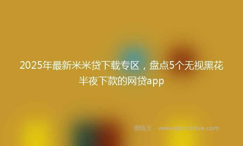 2025年最新米米贷下载专区，盘点5个无视黑花半夜下款的网贷app