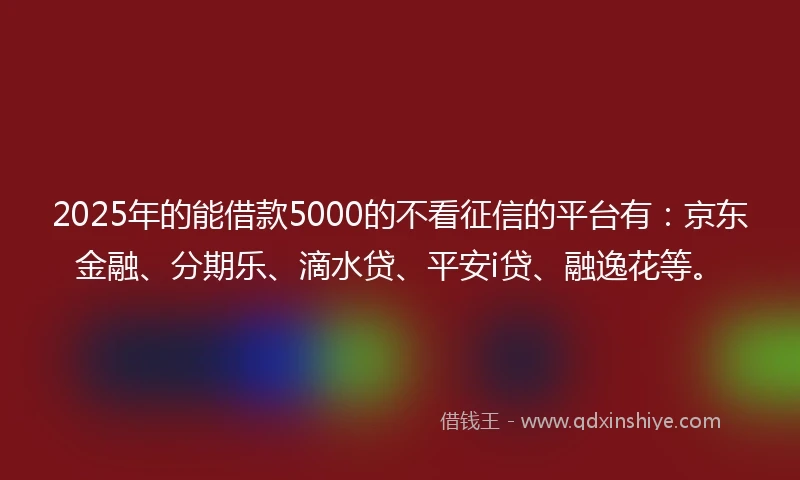 2025年的能借款5000的不看征信的平台有：京东金融、分期乐、滴水贷、平安i贷、融逸花等。