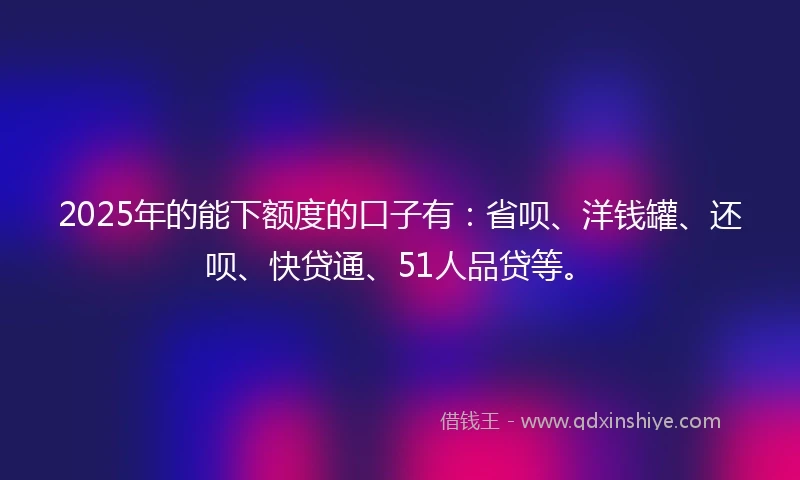 2025年的能下额度的口子有：省呗、洋钱罐、还呗、快贷通、51人品贷等。