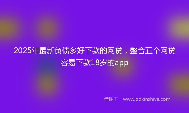 2025年最新负债多好下款的网贷，整合五个网贷容易下款18岁的app
