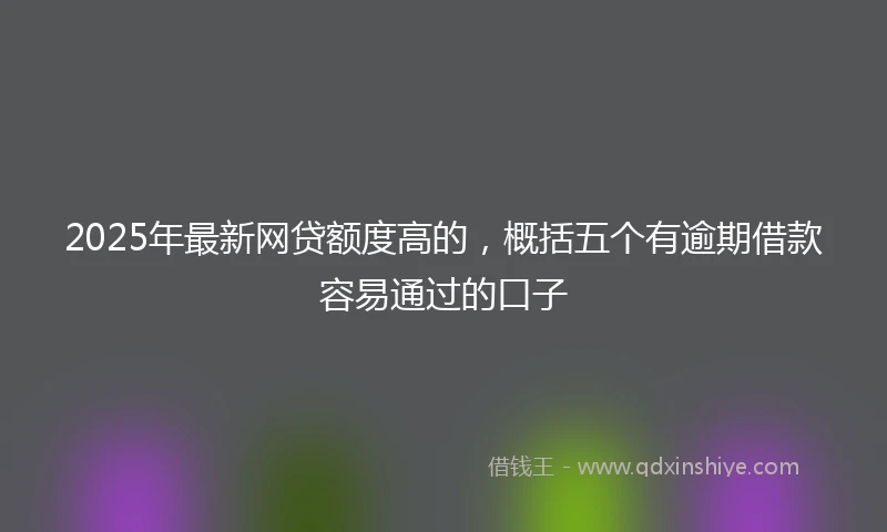 2025年最新网贷额度高的，概括五个有逾期借款容易通过的口子