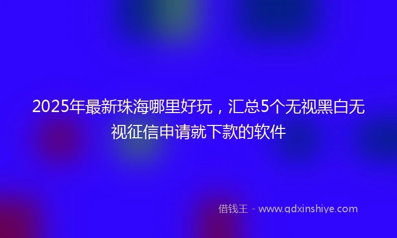 2025年最新珠海哪里好玩，汇总5个无视黑白无视征信申请就下款的软件