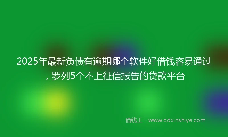 2025年最新负债有逾期哪个软件好借钱容易通过，罗列5个不上征信报告的贷款平台