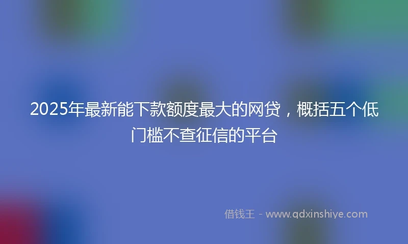 2025年最新能下款额度最大的网贷，概括五个低门槛不查征信的平台