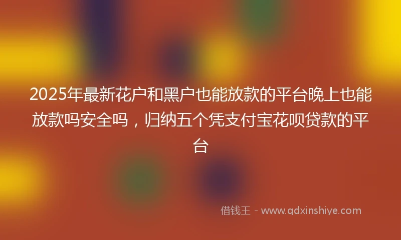 2025年最新花户和黑户也能放款的平台晚上也能放款吗安全吗，归纳五个凭支付宝花呗贷款的平台