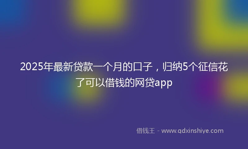 2025年最新贷款一个月的口子，归纳5个征信花了可以借钱的网贷app