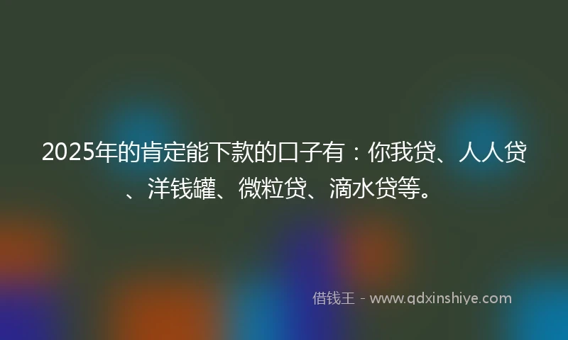 2025年的肯定能下款的口子有：你我贷、人人贷、洋钱罐、微粒贷、滴水贷等。
