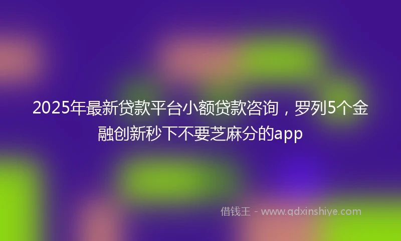 2025年最新贷款平台小额贷款咨询，罗列5个金融创新秒下不要芝麻分的app