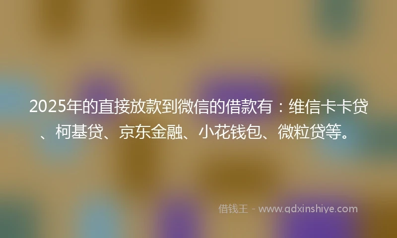 2025年的直接放款到微信的借款有：维信卡卡贷、柯基贷、京东金融、小花钱包、微粒贷等。