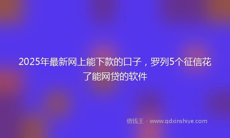 2025年最新网上能下款的口子，罗列5个征信花了能网贷的软件