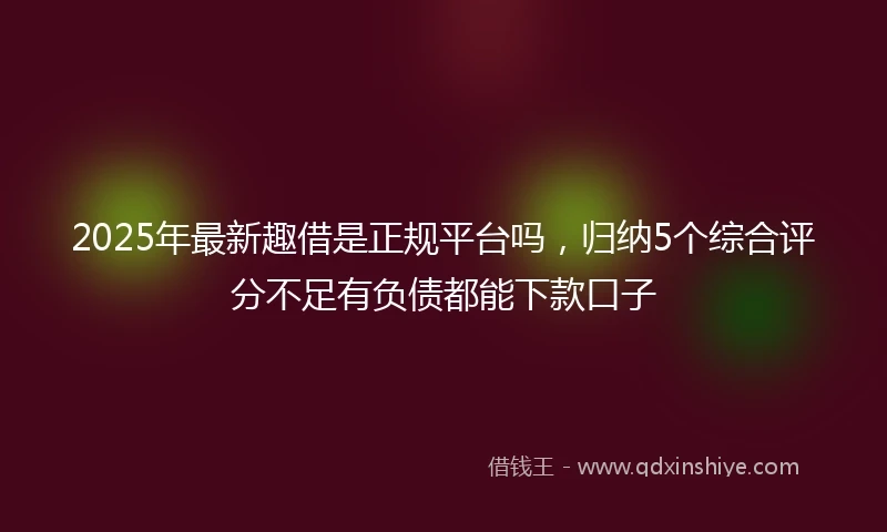 2025年最新趣借是正规平台吗，归纳5个综合评分不足有负债都能下款口子
