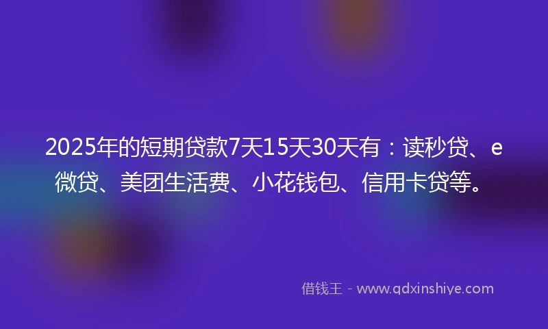 2025年的短期贷款7天15天30天有：读秒贷、e微贷、美团生活费、小花钱包、信用卡贷等。