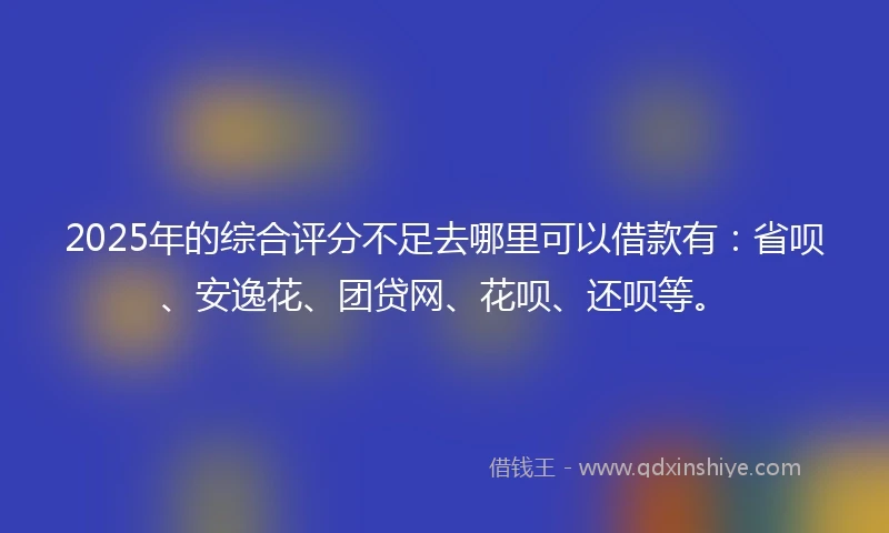 2025年的综合评分不足去哪里可以借款有：省呗、安逸花、团贷网、花呗、还呗等。