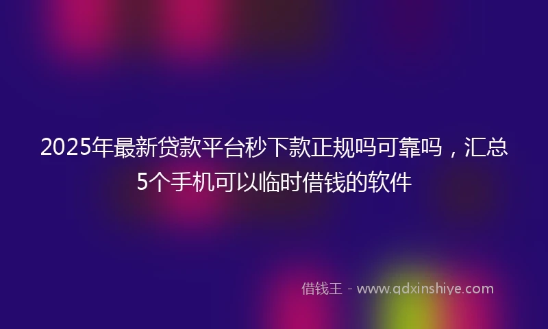 2025年最新贷款平台秒下款正规吗可靠吗，汇总5个手机可以临时借钱的软件