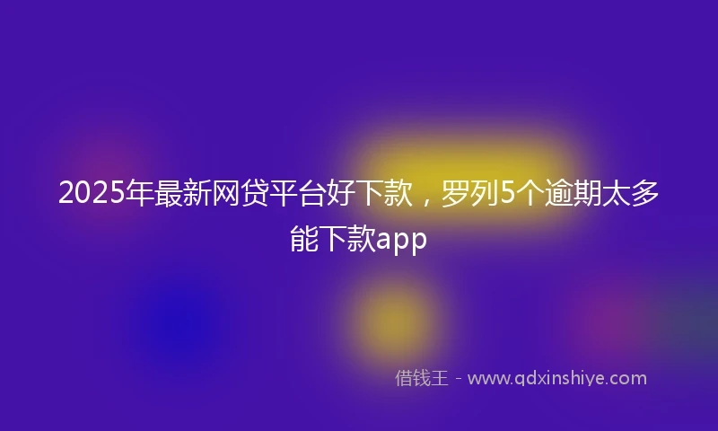 2025年最新网贷平台好下款，罗列5个逾期太多能下款app