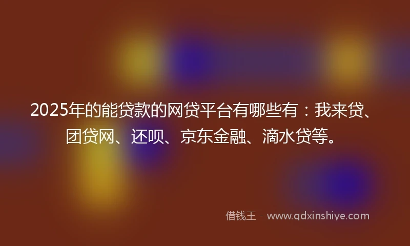 2025年的能贷款的网贷平台有哪些有：我来贷、团贷网、还呗、京东金融、滴水贷等。