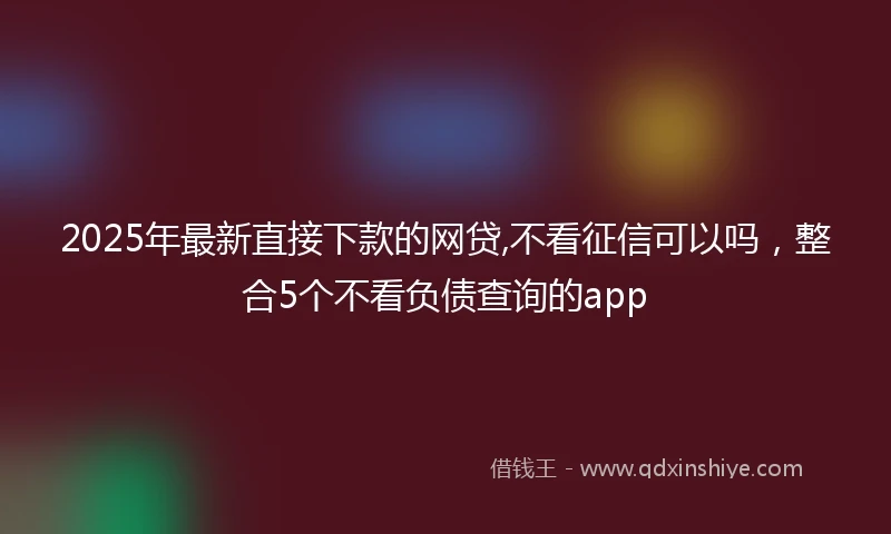 2025年最新直接下款的网贷,不看征信可以吗，整合5个不看负债查询的app
