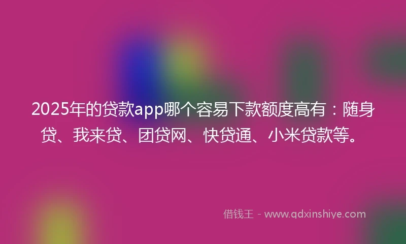 2025年的贷款app哪个容易下款额度高有：随身贷、我来贷、团贷网、快贷通、小米贷款等。